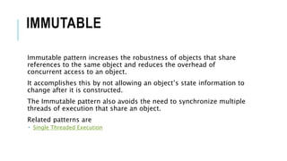 IMMUTABLE
Immutable pattern increases the robustness of objects that share
references to the same object and reduces the overhead of
concurrent access to an object.
It accomplishes this by not allowing an object’s state information to
change after it is constructed.
The Immutable pattern also avoids the need to synchronize multiple
threads of execution that share an object.
Related patterns are
 Single Threaded Execution
 