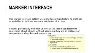 MARKER INTERFACE
The Marker Interface pattern uses interfaces that declare no methods
or variables to indicate semantic attributes of a class.
It works particularly well with utility classes that must determine
something about objects without assuming they are an instance of
any particular class.Related patterns are
 