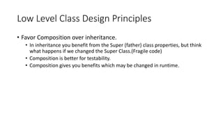Low Level Class Design Principles
• Favor Composition over inheritance.
• In inheritance you benefit from the Super (father) class properties, but think
what happens if we changed the Super Class.(Fragile code)
• Composition is better for testability.
• Composition gives you benefits which may be changed in runtime.
 