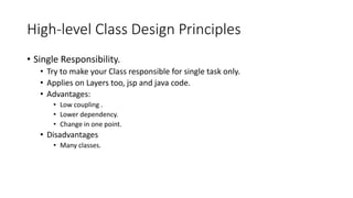High-level Class Design Principles
• Single Responsibility.
• Try to make your Class responsible for single task only.
• Applies on Layers too, jsp and java code.
• Advantages:
• Low coupling .
• Lower dependency.
• Change in one point.
• Disadvantages
• Many classes.
 