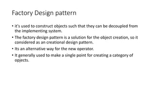 Factory Design pattern
• it's used to construct objects such that they can be decoupled from
the implementing system.
• The factory design pattern is a solution for the object creation, so it
considered as an creational design pattern.
• Its an alternative way for the new operator.
• It generally used to make a single point for creating a category of
opjects.
 