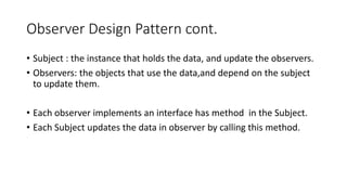 Observer Design Pattern cont.
• Subject : the instance that holds the data, and update the observers.
• Observers: the objects that use the data,and depend on the subject
to update them.
• Each observer implements an interface has method in the Subject.
• Each Subject updates the data in observer by calling this method.
 