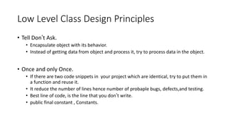 Low Level Class Design Principles
• Tell Don’t Ask.
• Encapsulate object with its behavior.
• Instead of getting data from object and process it, try to process data in the object.
• Once and only Once.
• If there are two code snippets in your project which are identical, try to put them in
a function and reuse it.
• It reduce the number of lines hence number of probaple bugs, defects,and testing.
• Best line of code, is the line that you don’t write.
• public final constant , Constants.
 