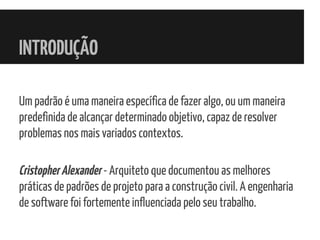 INTRODUÇÃO
Um padrão é uma maneira específica de fazer algo, ou um maneira
predefinida de alcançar determinado objetivo, capaz de resolver
problemas nos mais variados contextos.
CristopherAlexander - Arquiteto que documentou as melhores
práticas de padrões de projeto para a construção civil. A engenharia
de software foi fortemente influenciada pelo seu trabalho.
 
