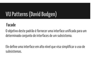 VUPatterns(DavidBudgen)
Facade
O objetivo deste padrão é fornecer uma interface unificada para um
determinado conjunto de interfaces de um subsistema.
Ele define uma interface em alto nível que visa simplificar o uso de
subsistemas.
 