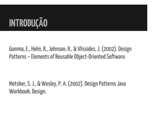 INTRODUÇÃO
Gamma, E., Helm, R., Johnson, R., & Vlissides, J. (2002). Design
Patterns – Elements of Reusable Object-Oriented Software.
Metsker, S. J., & Wesley, P. A. (2002). Design Patterns Java
Workbook. Design.
 