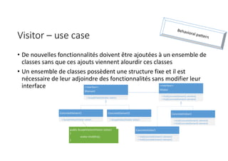 Visitor – use case
• De nouvelles fonctionnalités doivent être ajoutées à un ensemble de
classes sans que ces ajouts viennent alourdir ces classes
• Un ensemble de classes possèdent une structure fixe et il est
nécessaire de leur adjoindre des fonctionnalités sans modifier leur
interface <<Interface>>
IElement
+ AcceptVisitor(IVisitor visitor)
ConcreteElement1
+ AcceptVisitor(IVisitor visitor)
ConcreteElement2
+ AcceptVisitor(IVisitor visitor)
<<Interface>>
IVisitor
+ Visit(ConcreteElement1 element)
+ Visit(ConcreteElement2 element)
ConcreteVisitor1
+ Visit(ConcreteElement1 element)
+ Visit(ConcreteElement2 element)
ConcreteVisitor2
+ Visit(ConcreteElement1 element)
+ Visit(ConcreteElement2 element)
public AcceptVisitor(IVisitor visitor)
{
visitor.Visit(this);
}
 