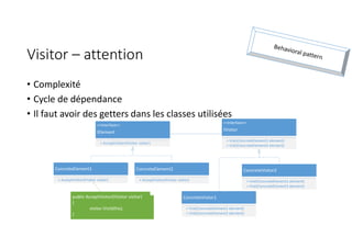 Visitor – attention
• Complexité
• Cycle de dépendance
• Il faut avoir des getters dans les classes utilisées
<<Interface>>
IElement
+ AcceptVisitor(IVisitor visitor)
ConcreteElement1
+ AcceptVisitor(IVisitor visitor)
ConcreteElement2
+ AcceptVisitor(IVisitor visitor)
<<Interface>>
IVisitor
+ Visit(ConcreteElement1 element)
+ Visit(ConcreteElement2 element)
ConcreteVisitor1
+ Visit(ConcreteElement1 element)
+ Visit(ConcreteElement2 element)
ConcreteVisitor2
+ Visit(ConcreteElement1 element)
+ Visit(ConcreteElement2 element)
public AcceptVisitor(IVisitor visitor)
{
visitor.Visit(this);
}
 