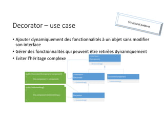 Decorator – use case
• Ajouter dynamiquement des fonctionnalités à un objet sans modifier
son interface
• Gérer des fonctionnalités qui peuvent être retirées dynamiquement
• Eviter l’héritage complexe
<<Interface>>
IComponent
+ DoSomething()
ConcreteComponent
+ DoSomething()
<<Interface>>
IDecorator
+ DoSomething()
Decorator
+ DoSomething()
public Decorator(IComponent component)
{
this.component = component;
}
public DoSomething()
{
...
this.component.DoSomething-);
...
}
 