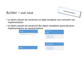 Builder – use case
• Le client a besoin de construire un objet complexe sans connaitre son
implémentation
• Le client a besoin de construire des objets complexes ayant plusieurs
implémentations ou représentations
Director
+ Construct()
<<Interface>>
IBuilder
+ BuildFirstPart()
+ BuildSecondPart()
+ GetProduct()
ConcreteBuilder
+ BuildFirstPart()
+ BuildSecondPart()
+ GetProduct()
Product
 