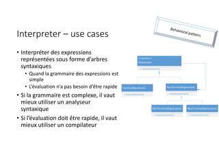 Interpreter – use cases
• Interpréter des expressions
représentées sous forme d’arbres
syntaxiques
• Quand la grammaire des expressions est
simple
• L’évaluation n’a pas besoin d’être rapide
• Si la grammaire est complexe, il vaut
mieux utiliser un analyseur
syntaxique
• Si l’évaluation doit être rapide, il vaut
mieux utiliser un compilateur
TerminalExpression
+ Interpret(Context)
NonTerminalExpression
+ Interpret(Context)
<<Interface>>
IExpression
+ Interpret(Context)
NonTerminalExpression1
+ Interpret(Context)
NonTerminalExpression2
+ Interpret(Context)
 