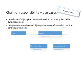 Chain of responsibility – use cases
• Une chaine d’objets gère une requête selon un ordre qui es défini
dynamiquement
• La façon dont une chaine d’objets gère une requête ne doit pas être
connue par le client
Handler
+ HandleRequest()
successor
ConcreteHandler1
+ HandleRequest()
ConcreteHandler1
+ HandleRequest()
Client
 