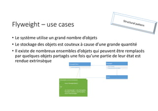 Flyweight – use cases
• Le système utilise un grand nombre d’objets
• Le stockage des objets est couteux à cause d’une grande quantité
• Il existe de nombreux ensembles d’objets qui peuvent être remplacés
par quelques objets partagés une fois qu’une partie de leur état est
rendue extrinsèque
FlyweightFabric
+ GetFlyweight(key)
Flyweight
- intrinsicState
+ Operation(extrinsicState)
Client
if(flyweights.ContainsKey(key))
{
return flyweights[key];
}
else
{
var newFlyweight = new Flyweight();
flyweights.Add(key, newFlyweight);
return newFlyweight;
}
 