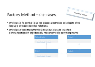 AbstractCreator
+ CreateProduct() : IProduct
Creator
+ CreateProduct() : IProduct
IProduct
Product
Factory Method – use cases
• Une classe ne connait que les classes abstraites des objets avec
lesquels elle possède des relations
• Une classe veut transmettre à ses sous-classes les choix
d’instanciation en profitant du mécanisme de polymorphisme
 