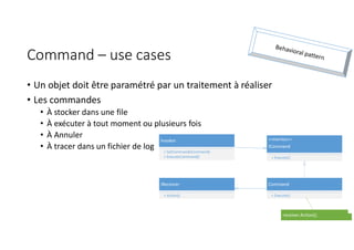 Command – use cases
• Un objet doit être paramétré par un traitement à réaliser
• Les commandes
• À stocker dans une file
• À exécuter à tout moment ou plusieurs fois
• À Annuler
• À tracer dans un fichier de log
Command
+ Execute()
<<Interface>>
ICommand
+ Execute()
Invoker
+ SetCommand(ICommand)
+ ExecuteCommand()
IReceiver
+ Action()
receiver.Action();
 