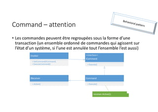 Command – attention
• Les commandes peuvent être regroupées sous la forme d’une
transaction (un ensemble ordonné de commandes qui agissent sur
l’état d’un système, si l’une est annulée tout l’ensemble l’est aussi)
Command
+ Execute()
<<Interface>>
ICommand
+ Execute()
Invoker
+ SetCommand(ICommand)
+ ExecuteCommand()
IReceiver
+ Action()
receiver.Action();
 