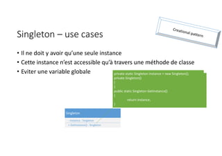 Singleton – use cases
• Il ne doit y avoir qu’une seule instance
• Cette instance n’est accessible qu’à travers une méthode de classe
• Eviter une variable globale
Singleton
- instance : Singleton
+ GetInstance() : Singleton
private static Singleton instance = new Singleton();
private Singleton()
{
}
public static Singleton GetInstance()
{
return instance;
}
 