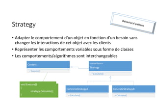 Strategy
• Adapter le comportement d’un objet en fonction d’un besoin sans
changer les interactions de cet objet avec les clients
• Représenter les comportements variables sous forme de classes
• Les comportements/algorithmes sont interchangeables
ConcreteStrategyA
+ Calculate()
<<Interface>>
Strategy
+ Calculate()
ConcreteStrategyB
+ Calculate()
Context
+ Execute()
void Execute()
{
strategy.Calculate();
}
 