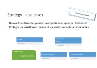 Strategy – use cases
• Besoin d’implémenter plusieurs comportements pour un traitement
• Protéger les variations en séparant les parties variantes et invariantes
ConcreteStrategyA
+ Calculate()
<<Interface>>
Strategy
+ Calculate()
ConcreteStrategyB
+ Calculate()
Context
+ Execute()
void Execute()
{
strategy.Calculate();
}
 