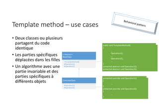 Template method – use cases
• Deux classes ou plusieurs
partagent du code
identique
• Les parties spécifiques
déplacées dans les filles
• Un algorithme avec une
partie invariable et des
parties spécifiques à
différents objets ConcreteClass
#Operation1()
#Operation2()
<<Abstract>>
BaseClass
+TemplateMethod()
#Operation1()
#Operation2()
public void TemplateMethod()
{
...
Operation1();
...
Operation2();
...
}
protected abstract void Operation1();
protected abstract void Operation2();
protected override void Operation1()
{
...
}
protected override void Operation2()
{
...
}
 
