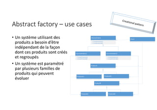 Abstract factory – use cases
• Un système utilisant des
produits a besoin d’être
indépendant de la façon
dont ces produits sont créés
et regroupés
• Un système est paramétré
par plusieurs familles de
produits qui peuvent
évoluer
AbstractFabric
+ CreateProductA()
+ CreateProductB()
Client
ProductA
ProductB
ConcreteFabric1
+ CreateProductA()
+ CreateProductB()
ConcreteFabric2
+ CreateProductA()
+ CreateProductB()
ProductA1 ProductA2
ProductB1 ProductB2
 