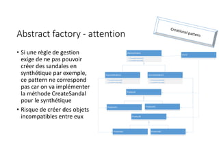 Abstract factory - attention
• Si une règle de gestion
exige de ne pas pouvoir
créer des sandales en
synthétique par exemple,
ce pattern ne correspond
pas car on va implémenter
la méthode CreateSandal
pour le synthétique
• Risque de créer des objets
incompatibles entre eux
AbstractFabric
+ CreateProductA()
+ CreateProductB()
Client
ProductA
ProductB
ConcreteFabric1
+ CreateProductA()
+ CreateProductB()
ConcreteFabric2
+ CreateProductA()
+ CreateProductB()
ProductA1 ProductA2
ProductB1 ProductB2
 
