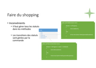 Faire du shopping
• Inconvénients
• Il faut gérer tous les statuts
dans les méthodes
• Les transitions des statuts
sont gérées par la
commande
Order
- state
- items
+ AddItem()
+ RemoveItem()
+ NextState()
public void AddItem(Item item)
{
if(state == InProgress)
{
items.Add(item);
}
else
{
throw new System.NotSupportedException();
}
}
public void RemoveItem(Item item)
{
if(state == InProgress || state == Validated)
{
items.Remove(item);
}
else
{
throw new System.NotSupportedException();
}
}
 