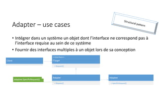Adapter – use cases
• Intégrer dans un système un objet dont l’interface ne correspond pas à
l’interface requise au sein de ce système
• Fournir des interfaces multiples à un objet lors de sa conception
Adaptee
+ SpecificRequest()
Client
<<Interface>>
ITarget
+ Request()
Adapter
+ Request()
adaptee.SpecificRequest()
 