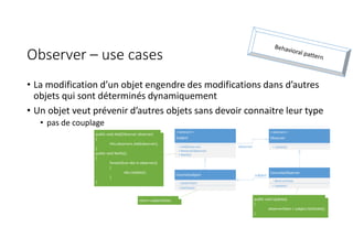 Observer – use cases
• La modification d’un objet engendre des modifications dans d’autres
objets qui sont déterminés dynamiquement
• Un objet veut prévenir d’autres objets sans devoir connaitre leur type
• pas de couplage
<<abstract>>
Subject
+ Add(Observer)
+ Remove(Observer)
+ Notify()
ConcretSubject
- subjectState
+ GetState()
<<abstract>>
Observer
+ Update()
ConcreteObserver
- observerState
+ Update()
subject
observer
return subjectState;
public void Add(Observer observer)
{
this.observers.Add(observer);
}
public void Notify()
{
foreach(var obs in observers)
{
obs.Update();
}
}
public void Update()
{
observerState = subject.GetState();
}
 