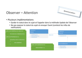 Observer – Attention
• Plusieurs implémentations
• Garder le statut dans le sujet et l’appeler dans la méthode Update de l’observer
• Ne pas exposer le statut du sujet et envoyer Event (contient les infos de
notification)
<<abstract>>
Subject
+ Add(Observer)
+ Remove(Observer)
+ Notify(Event)
<<abstract>>
Observer
+ Update(Event)
ConcreteObserver
- observerState
+ Update(Event)
observer
public void Add(Observer observer)
{
this.observers.Add(observer);
}
public void Notify(Event e)
{
foreach(var obs in observers)
{
obs.Update(e);
}
}
public void Update(Event e)
{
observerState = e;
}
 