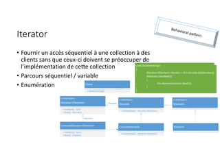 Iterator
• Fournir un accès séquentiel à une collection à des
clients sans que ceux-ci doivent se préoccuper de
l’implémentation de cette collection
• Parcours séquentiel / variable
• Enumération Client
+ DoSomething()
ConcreteIterator<Element>
+ HasNext() : bool
+ Next() : Element
ConcreteIterable
+ GetIterator() : IIterator<IElement>
<<Interface>>
IIterable
+ GetIterator() : IIterator<IElement>
<<Interface>>
IIterator<IElement>
+ HasNext() : bool
+ Next() : IElement
implements
<<Interface>>
IElement
Element
instanciate
void DoSomething()
{
IIterator<IElement> iterator = this.iterable.GetIterator();
if(iterator.HasNext())
{
this.Receive(iterator.Next());
}
}
 