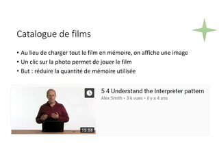 Catalogue de films
• Au lieu de charger tout le film en mémoire, on affiche une image
• Un clic sur la photo permet de jouer le film
• But : réduire la quantité de mémoire utilisée
 
