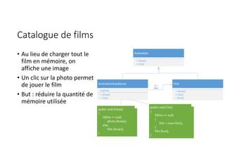 Catalogue de films
• Au lieu de charger tout le
film en mémoire, on
affiche une image
• Un clic sur la photo permet
de jouer le film
• But : réduire la quantité de
mémoire utilisée
Animation
+ Show()
+ Clic()
Film
+ Show()
+ Clic()
+ Run()
AnimationSubstitute
# photo
+ Show()
+ Clic()
0..1
#film
public void Show()
{
if(film == null)
photo.Show();
else
film.Show();
}
public void Clic()
{
if(film == null)
{
film = new Film();
}
film.Run();
}
 