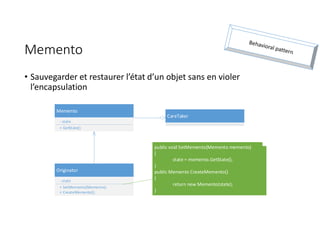 Memento
• Sauvegarder et restaurer l’état d’un objet sans en violer
l’encapsulation
Originator
- state
+ SetMemento(Memento);
+ CreateMemento();
Memento
- state
+ GetState()
CareTaker
public void SetMemento(Memento memento)
{
state = memento.GetState();
}
public Memento CreateMemento()
{
return new Memento(state);
}
 