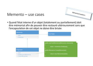 Memento – use cases
• Quand l’état interne d’un objet (totalement ou partiellement) doit
être mémorisé afin de pouvoir être restauré ultérieurement sans que
l’encapsulation de cet objet ne doive être brisée
Originator
- state
+ SetMemento(Memento);
+ CreateMemento();
Memento
- state
+ GetState()
CareTaker
public void SetMemento(Memento memento)
{
state = memento.GetState();
}
public Memento CreateMemento()
{
return new Memento(state);
}
 