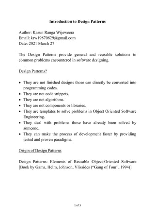 1 of 3
Introduction to Design Patterns
Author: Kasun Ranga Wijeweera
Email: krw19870829@gmail.com
Date: 2021 March 27
The Design Patterns provide general and reusable solutions to
common problems encountered in software designing.
Design Patterns?
 They are not finished designs those can directly be converted into
programming codes.
 They are not code snippets.
 They are not algorithms.
 They are not components or libraries.
 They are templates to solve problems in Object Oriented Software
Engineering.
 They deal with problems those have already been solved by
someone.
 They can make the process of development faster by providing
tested and proven paradigms.
Origin of Design Patterns
Design Patterns: Elements of Reusable Object-Oriented Software
[Book by Gama, Helm, Johnson, Vlissides (“Gang of Four”, 1994)]
 