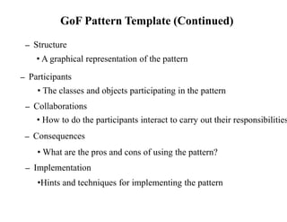 GoF Pattern Template (Continued)
– Structure
• A graphical representation of the pattern
• The classes and objects participating in the pattern
– Collaborations
• How to do the participants interact to carry out their responsibilities
• What are the pros and cons of using the pattern?
– Implementation
•Hints and techniques for implementing the pattern
– Consequences
– Participants
 
