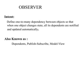 OBSERVER
Intent:
Define one-to-many dependency between objects so that
when one object changes state, all its dependents are notified
and updated automatically.
Also Known as :
Dependents, Publish-Subscribe, Model-View
 
