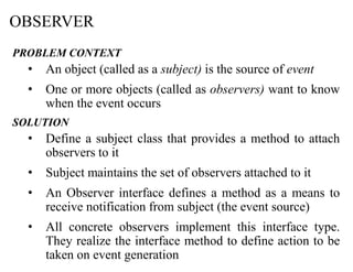 OBSERVER
PROBLEM CONTEXT
• An object (called as a subject) is the source of event
• One or more objects (called as observers) want to know
when the event occurs
SOLUTION
• Define a subject class that provides a method to attach
observers to it
• Subject maintains the set of observers attached to it
• An Observer interface defines a method as a means to
receive notification from subject (the event source)
• All concrete observers implement this interface type.
They realize the interface method to define action to be
taken on event generation
 