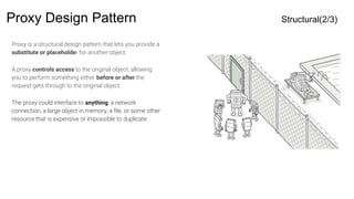 Proxy Design Pattern Structural(2/3)
Proxy is a structural design pattern that lets you provide a
substitute or placeholder for another object.
A proxy controls access to the original object, allowing
you to perform something either before or after the
request gets through to the original object.
The proxy could interface to anything: a network
connection, a large object in memory, a file, or some other
resource that is expensive or impossible to duplicate
 
