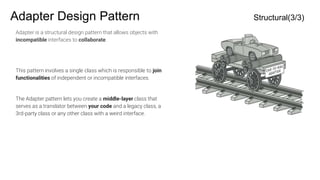 Adapter Design Pattern Structural(3/3)
Adapter is a structural design pattern that allows objects with
incompatible interfaces to collaborate.
This pattern involves a single class which is responsible to join
functionalities of independent or incompatible interfaces.
The Adapter pattern lets you create a middle-layer class that
serves as a translator between your code and a legacy class, a
3rd-party class or any other class with a weird interface.
 