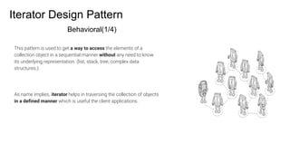 Iterator Design Pattern
Behavioral(1/4)
This pattern is used to get a way to access the elements of a
collection object in a sequential manner without any need to know
its underlying representation. (list, stack, tree, complex data
structures.).
As name implies, iterator helps in traversing the collection of objects
in a defined manner which is useful the client applications.
 