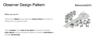Observer Design Pattern Behavioral(2/4)
When we use it ?
-When some objects in your app must observe others, but only for a
limited time or in specific cases.
-When changes to the state of one object may require changing
other objects, and the actual set of objects is unknown beforehand or
changes dynamically.
 