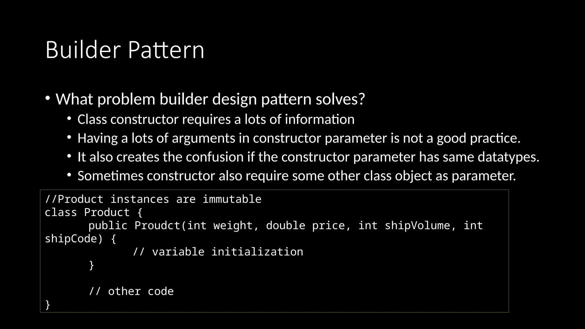 Builder Pattern
• What problem builder design pattern solves?
• Class constructor requires a lots of information
• Having a lots of arguments in constructor parameter is not a good practice.
• It also creates the confusion if the constructor parameter has same datatypes.
• Sometimes constructor also require some other class object as parameter.
//Product instances are immutable
class Product {
public Proudct(int weight, double price, int shipVolume, int
shipCode) {
// variable initialization
}
// other code
}
 