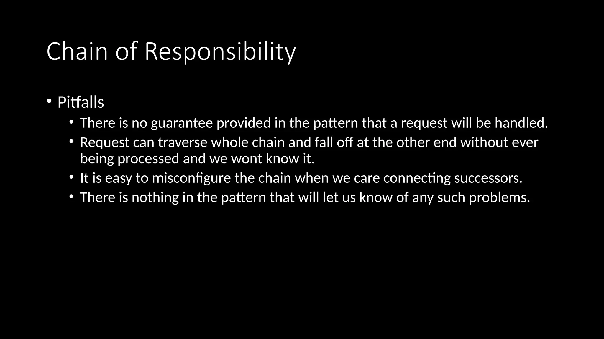 Chain of Responsibility
• Pitfalls
• There is no guarantee provided in the pattern that a request will be handled.
• Request can traverse whole chain and fall off at the other end without ever
being processed and we wont know it.
• It is easy to misconfigure the chain when we care connecting successors.
• There is nothing in the pattern that will let us know of any such problems.
 