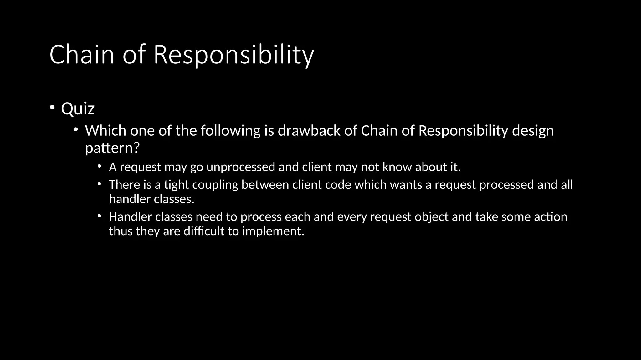 Chain of Responsibility
• Quiz
• Which one of the following is drawback of Chain of Responsibility design
pattern?
• A request may go unprocessed and client may not know about it.
• There is a tight coupling between client code which wants a request processed and all
handler classes.
• Handler classes need to process each and every request object and take some action
thus they are difficult to implement.
 