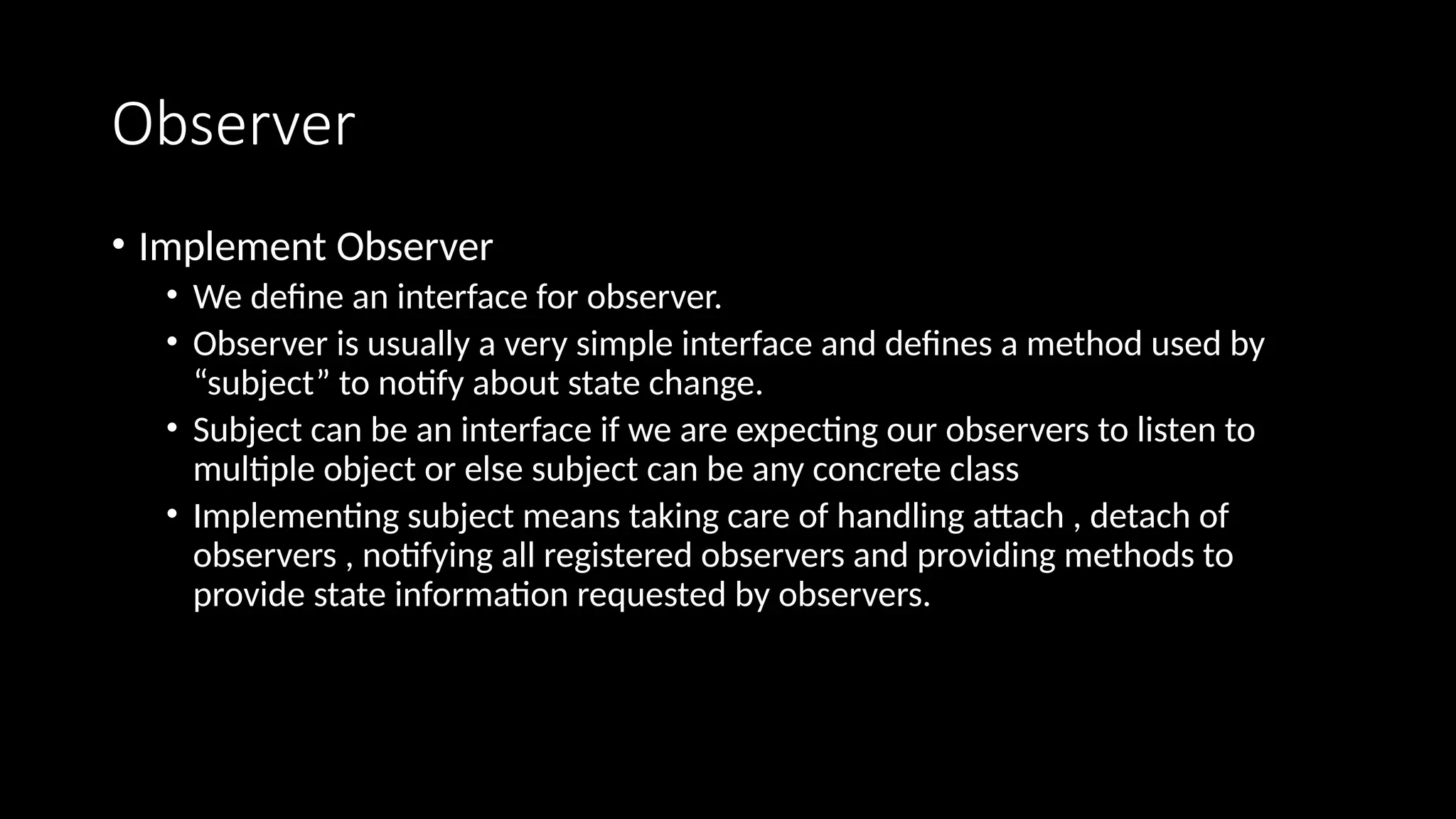 Observer
• Implement Observer
• We define an interface for observer.
• Observer is usually a very simple interface and defines a method used by
“subject” to notify about state change.
• Subject can be an interface if we are expecting our observers to listen to
multiple object or else subject can be any concrete class
• Implementing subject means taking care of handling attach , detach of
observers , notifying all registered observers and providing methods to
provide state information requested by observers.
 