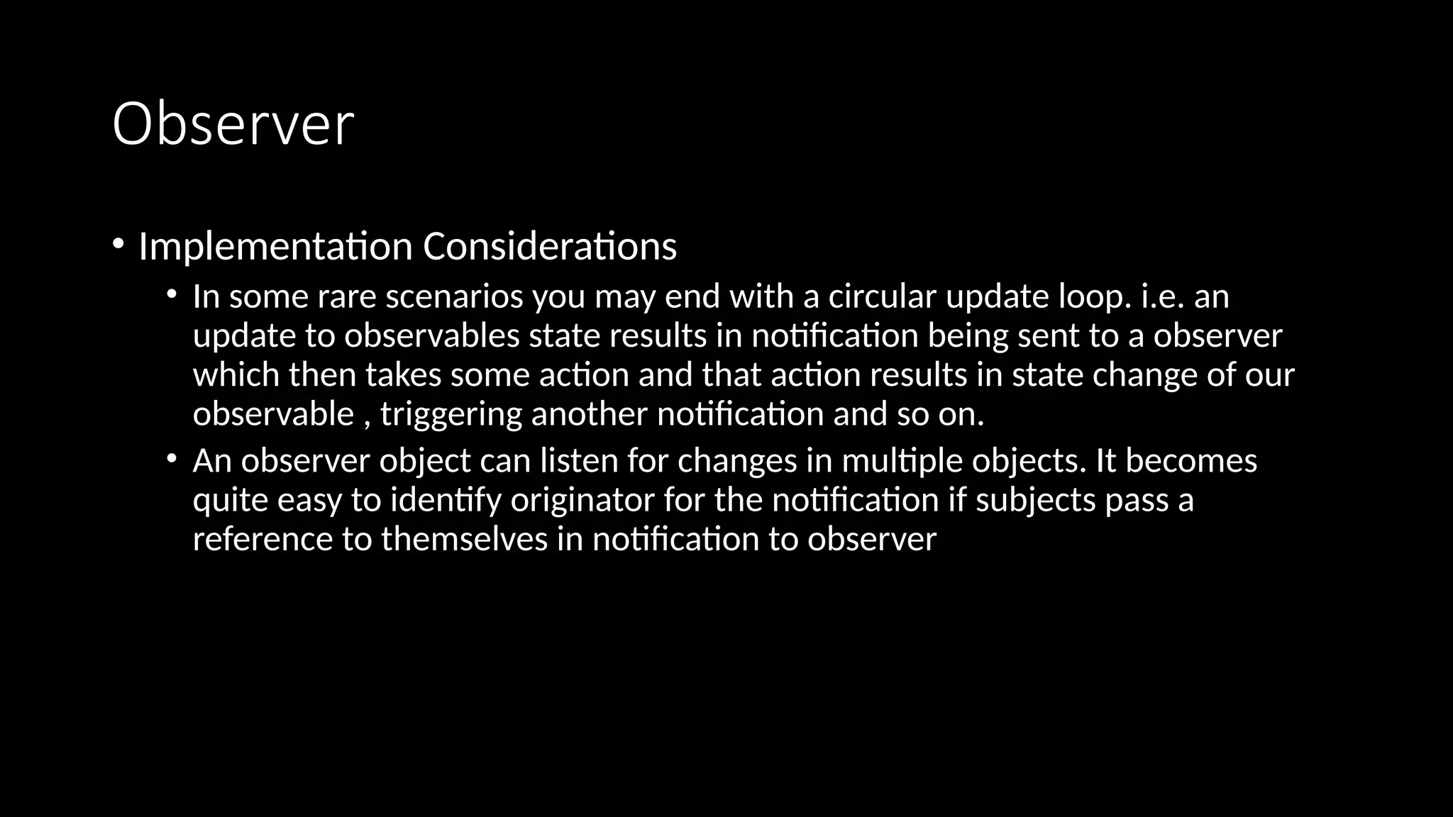 Observer
• Implementation Considerations
• In some rare scenarios you may end with a circular update loop. i.e. an
update to observables state results in notification being sent to a observer
which then takes some action and that action results in state change of our
observable , triggering another notification and so on.
• An observer object can listen for changes in multiple objects. It becomes
quite easy to identify originator for the notification if subjects pass a
reference to themselves in notification to observer
 