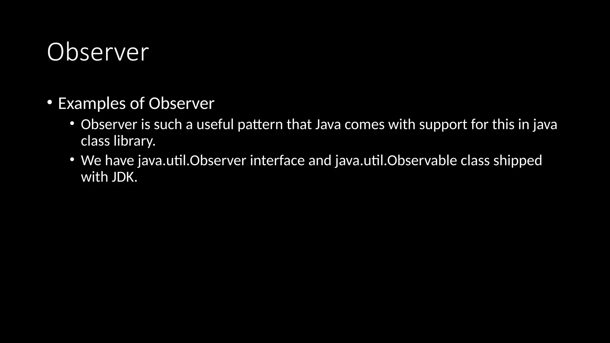 Observer
• Examples of Observer
• Observer is such a useful pattern that Java comes with support for this in java
class library.
• We have java.util.Observer interface and java.util.Observable class shipped
with JDK.
 
