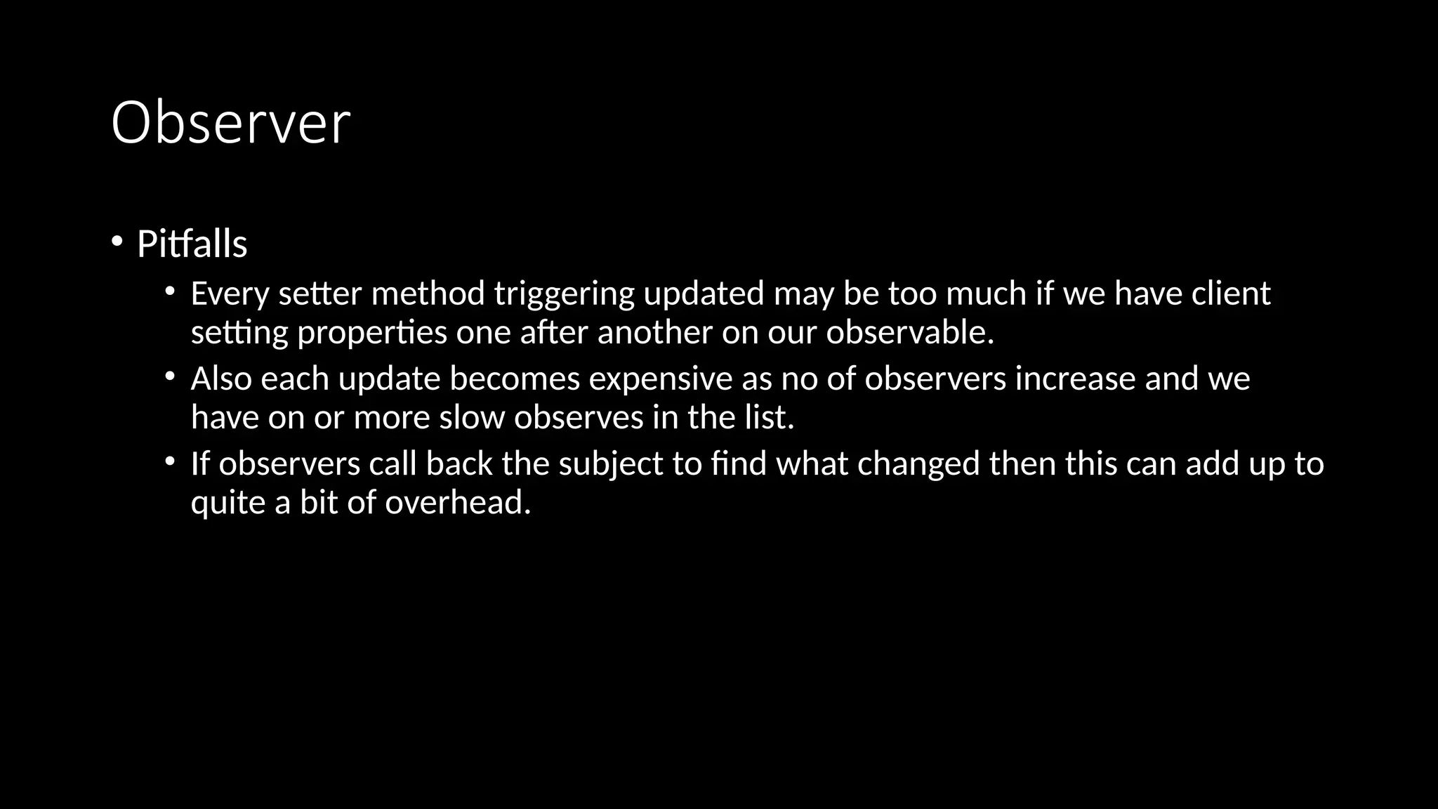 Observer
• Pitfalls
• Every setter method triggering updated may be too much if we have client
setting properties one after another on our observable.
• Also each update becomes expensive as no of observers increase and we
have on or more slow observes in the list.
• If observers call back the subject to find what changed then this can add up to
quite a bit of overhead.
 